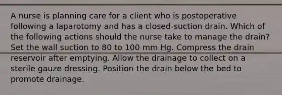 A nurse is planning care for a client who is postoperative following a laparotomy and has a closed-suction drain. Which of the following actions should the nurse take to manage the drain? Set the wall suction to 80 to 100 mm Hg. Compress the drain reservoir after emptying. Allow the drainage to collect on a sterile gauze dressing. Position the drain below the bed to promote drainage.