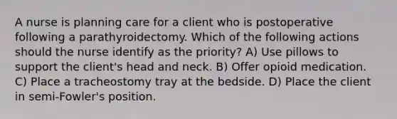 A nurse is planning care for a client who is postoperative following a parathyroidectomy. Which of the following actions should the nurse identify as the priority? A) Use pillows to support the client's head and neck. B) Offer opioid medication. C) Place a tracheostomy tray at the bedside. D) Place the client in semi-Fowler's position.