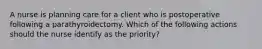 A nurse is planning care for a client who is postoperative following a parathyroidectomy. Which of the following actions should the nurse identify as the priority?