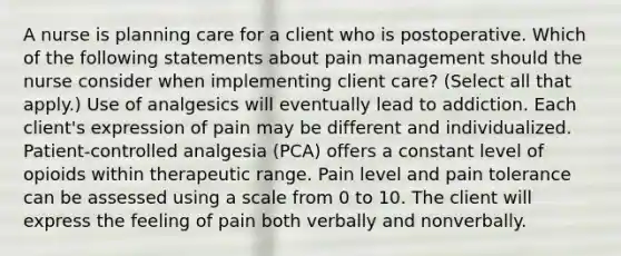 A nurse is planning care for a client who is postoperative. Which of the following statements about pain management should the nurse consider when implementing client care? (Select all that apply.) Use of analgesics will eventually lead to addiction. Each client's expression of pain may be different and individualized. Patient-controlled analgesia (PCA) offers a constant level of opioids within therapeutic range. Pain level and pain tolerance can be assessed using a scale from 0 to 10. The client will express the feeling of pain both verbally and nonverbally.