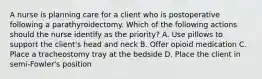 A nurse is planning care for a client who is postoperative following a parathyroidectomy. Which of the following actions should the nurse identify as the priority? A. Use pillows to support the client's head and neck B. Offer opioid medication C. Place a tracheostomy tray at the bedside D. Place the client in semi-Fowler's position