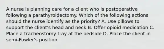 A nurse is planning care for a client who is postoperative following a parathyroidectomy. Which of the following actions should the nurse identify as the priority? A. Use pillows to support the client's head and neck B. Offer opioid medication C. Place a tracheostomy tray at the bedside D. Place the client in semi-Fowler's position