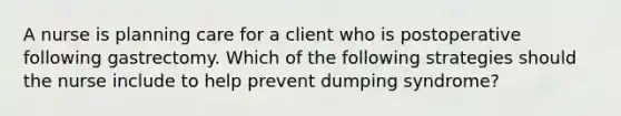 A nurse is planning care for a client who is postoperative following gastrectomy. Which of the following strategies should the nurse include to help prevent dumping syndrome?