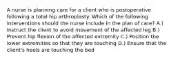 A nurse is planning care for a client who is postoperative following a total hip arthroplasty. Which of the following interventions should the nurse include in the plan of care? A.) Instruct the client to avoid movement of the affected leg B.) Prevent hip flexion of the affected extremity C.) Position the lower extremities so that they are touching D.) Ensure that the client's heels are touching the bed