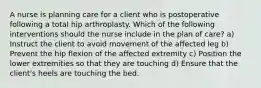 A nurse is planning care for a client who is postoperative following a total hip arthroplasty. Which of the following interventions should the nurse include in the plan of care? a) Instruct the client to avoid movement of the affected leg b) Prevent the hip flexion of the affected extremity c) Position the lower extremities so that they are touching d) Ensure that the client's heels are touching the bed.