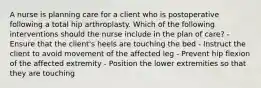 A nurse is planning care for a client who is postoperative following a total hip arthroplasty. Which of the following interventions should the nurse include in the plan of care? - Ensure that the client's heels are touching the bed - Instruct the client to avoid movement of the affected leg - Prevent hip flexion of the affected extremity - Position the lower extremities so that they are touching