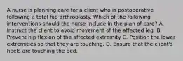 A nurse is planning care for a client who is postoperative following a total hip arthroplasty. Which of the following interventions should the nurse include in the plan of care? A. Instruct the client to avoid movement of the affected leg. B. Prevent hip flexion of the affected extremity C. Position the lower extremities so that they are touching. D. Ensure that the client's heels are touching the bed.