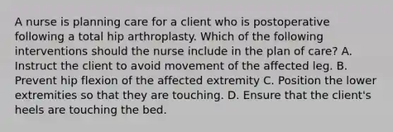 A nurse is planning care for a client who is postoperative following a total hip arthroplasty. Which of the following interventions should the nurse include in the plan of care? A. Instruct the client to avoid movement of the affected leg. B. Prevent hip flexion of the affected extremity C. Position the lower extremities so that they are touching. D. Ensure that the client's heels are touching the bed.