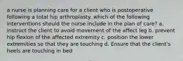 a nurse is planning care for a client who is postoperative following a total hip arthroplasty. which of the following interventions should the nurse include in the plan of care? a. instruct the client to avoid movement of the affect leg b. prevent hip flexion of the affected extremity c. position the lower extremities so that they are touching d. Ensure that the client's heels are touching in bed