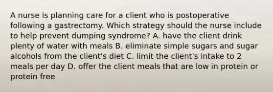 A nurse is planning care for a client who is postoperative following a gastrectomy. Which strategy should the nurse include to help prevent dumping syndrome? A. have the client drink plenty of water with meals B. eliminate simple sugars and sugar alcohols from the client's diet C. limit the client's intake to 2 meals per day D. offer the client meals that are low in protein or protein free