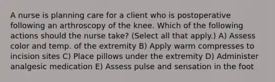 A nurse is planning care for a client who is postoperative following an arthroscopy of the knee. Which of the following actions should the nurse take? (Select all that apply.) A) Assess color and temp. of the extremity B) Apply warm compresses to incision sites C) Place pillows under the extremity D) Administer analgesic medication E) Assess pulse and sensation in the foot