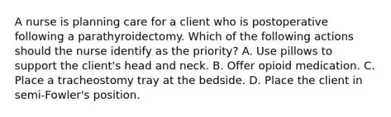 A nurse is planning care for a client who is postoperative following a parathyroidectomy. Which of the following actions should the nurse identify as the priority? A. Use pillows to support the client's head and neck. B. Offer opioid medication. C. Place a tracheostomy tray at the bedside. D. Place the client in semi-Fowler's position.