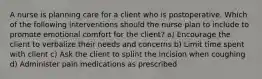 A nurse is planning care for a client who is postoperative. Which of the following interventions should the nurse plan to include to promote emotional comfort for the client? a) Encourage the client to verbalize their needs and concerns b) Limit time spent with client c) Ask the client to splint the incision when coughing d) Administer pain medications as prescribed