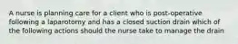 A nurse is planning care for a client who is post-operative following a laparotomy and has a closed suction drain which of the following actions should the nurse take to manage the drain