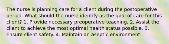 The nurse is planning care for a client during the postoperative period. What should the nurse identify as the goal of care for this client? 1. Provide necessary preoperative teaching. 2. Assist the client to achieve the most optimal health status possible. 3. Ensure client safety. 4. Maintain an aseptic environment.