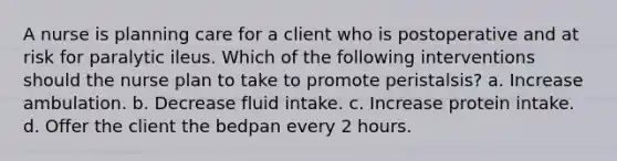 A nurse is planning care for a client who is postoperative and at risk for paralytic ileus. Which of the following interventions should the nurse plan to take to promote peristalsis? a. Increase ambulation. b. Decrease fluid intake. c. Increase protein intake. d. Offer the client the bedpan every 2 hours.