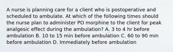 A nurse is planning care for a client who is postoperative and scheduled to ambulate. At which of the following times should the nurse plan to administer PO morphine to the client for peak analgesic effect during the ambulation? A. 3 to 4 hr before ambulation B. 10 to 15 min before ambulation C. 60 to 90 min before ambulation D. Immediately before ambulation