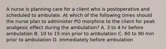 A nurse is planning care for a client who is postoperative and scheduled to ambulate. At which of the following times should the nurse plan to administer PO morphine to the client for peak analgesic effect during the ambulation? A. 3 to 4 hr before ambulation B. 10 to 15 min prior to ambulation C. 60 to 90 min prior to ambulation D. Immediately before ambulation