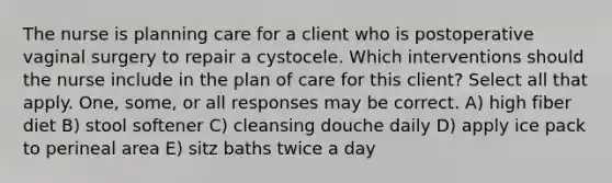 The nurse is planning care for a client who is postoperative vaginal surgery to repair a cystocele. Which interventions should the nurse include in the plan of care for this client? Select all that apply. One, some, or all responses may be correct. A) high fiber diet B) stool softener C) cleansing douche daily D) apply ice pack to perineal area E) sitz baths twice a day