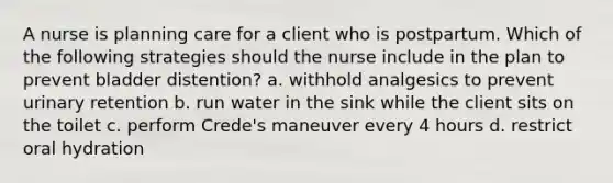 A nurse is planning care for a client who is postpartum. Which of the following strategies should the nurse include in the plan to prevent bladder distention? a. withhold analgesics to prevent urinary retention b. run water in the sink while the client sits on the toilet c. perform Crede's maneuver every 4 hours d. restrict oral hydration