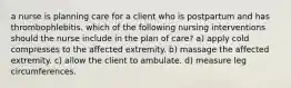 a nurse is planning care for a client who is postpartum and has thrombophlebitis. which of the following nursing interventions should the nurse include in the plan of care? a) apply cold compresses to the affected extremity. b) massage the affected extremity. c) allow the client to ambulate. d) measure leg circumferences.