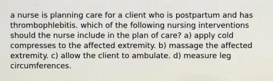 a nurse is planning care for a client who is postpartum and has thrombophlebitis. which of the following nursing interventions should the nurse include in the plan of care? a) apply cold compresses to the affected extremity. b) massage the affected extremity. c) allow the client to ambulate. d) measure leg circumferences.