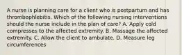 A nurse is planning care for a client who is postpartum and has thrombophlebitis. Which of the following nursing interventions should the nurse include in the plan of care? A. Apply cold compresses to the affected extremity. B. Massage the affected extremity. C. Allow the client to ambulate. D. Measure leg circumferences