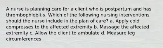 A nurse is planning care for a client who is postpartum and has thrombophlebitis. Which of the following nursing interventions should the nurse include in the plan of care? a. Apply cold compresses to the affected extremity b. Massage the affected extremity c. Allow the client to ambulate d. Measure leg circumferences