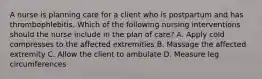 A nurse is planning care for a client who is postpartum and has thrombophlebitis. Which of the following nursing interventions should the nurse include in the plan of care? A. Apply cold compresses to the affected extremities B. Massage the affected extremity C. Allow the client to ambulate D. Measure leg circumferences