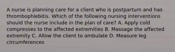 A nurse is planning care for a client who is postpartum and has thrombophlebitis. Which of the following nursing interventions should the nurse include in the plan of care? A. Apply cold compresses to the affected extremities B. Massage the affected extremity C. Allow the client to ambulate D. Measure leg circumferences