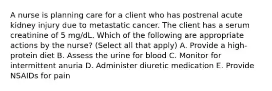 A nurse is planning care for a client who has postrenal acute kidney injury due to metastatic cancer. The client has a serum creatinine of 5 mg/dL. Which of the following are appropriate actions by the nurse? (Select all that apply) A. Provide a high-protein diet B. Assess the urine for blood C. Monitor for intermittent anuria D. Administer diuretic medication E. Provide NSAIDs for pain