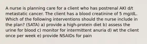 A nurse is planning care for a client who has postrenal AKI d/t metastatic cancer. The client has a blood creatinine of 5 mg/dL. Which of the following interventions should the nurse include in the plan? (SATA) a) provide a high-protein diet b) assess the urine for blood c) monitor for intermittent anuria d) wt the client once per week e) provide NSAIDs for pain