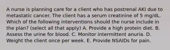 A nurse is planning care for a client who has postrenal AKI due to metastatic cancer. The client has a serum creatinine of 5 mg/dL. Which of the following interventions should the nurse include in the plan? (select all that apply) A. Provide a high protein diet. B. Assess the urine for blood. C. Monitor intermittent anuria. D. Weight the client once per week. E. Provide NSAIDs for pain.