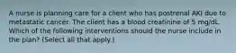 A nurse is planning care for a client who has postrenal AKI due to metastatic cancer. The client has a blood creatinine of 5 mg/dL. Which of the following interventions should the nurse include in the plan? (Select all that apply.)