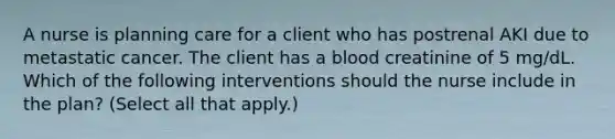 A nurse is planning care for a client who has postrenal AKI due to metastatic cancer. The client has a blood creatinine of 5 mg/dL. Which of the following interventions should the nurse include in the plan? (Select all that apply.)