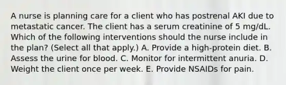 A nurse is planning care for a client who has postrenal AKI due to metastatic cancer. The client has a serum creatinine of 5 mg/dL. Which of the following interventions should the nurse include in the plan? (Select all that apply.) A. Provide a high‐protein diet. B. Assess the urine for blood. C. Monitor for intermittent anuria. D. Weight the client once per week. E. Provide NSAIDs for pain.