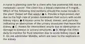 A nurse is planning care for a client who has postrenal AKI due to metastatic cancer. The client has a blood creatinine of 5 mg/dL. Which of the following interventions should the nurse include in the plan? (Select all that apply.) ● A. Provide a high-protein diet due to the high rate of protein breakdown that occurs with acute kidney injury. ● B.Assess urine for blood, stones, and particles indicating an obstruction of the urinary structures that leave the kidney. ● C. Assess for intermittent anuria due to obstruction or damage to kidneys or urinary structures. ● D. Weigh the client daily to monitor for fluid retention due to acute kidney injury. ● E. Do not administer NSAIDs, which are toxic to the nephrons in the kidney