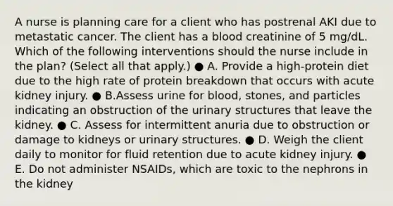 A nurse is planning care for a client who has postrenal AKI due to metastatic cancer. The client has a blood creatinine of 5 mg/dL. Which of the following interventions should the nurse include in the plan? (Select all that apply.) ● A. Provide a high-protein diet due to the high rate of protein breakdown that occurs with acute kidney injury. ● B.Assess urine for blood, stones, and particles indicating an obstruction of the urinary structures that leave the kidney. ● C. Assess for intermittent anuria due to obstruction or damage to kidneys or urinary structures. ● D. Weigh the client daily to monitor for fluid retention due to acute kidney injury. ● E. Do not administer NSAIDs, which are toxic to the nephrons in the kidney