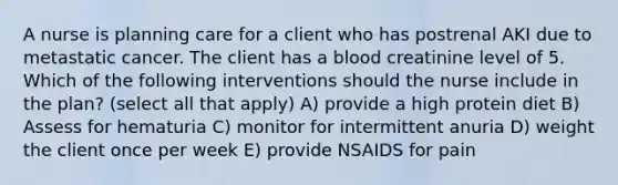 A nurse is planning care for a client who has postrenal AKI due to metastatic cancer. The client has a blood creatinine level of 5. Which of the following interventions should the nurse include in the plan? (select all that apply) A) provide a high protein diet B) Assess for hematuria C) monitor for intermittent anuria D) weight the client once per week E) provide NSAIDS for pain