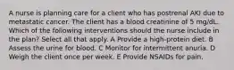 A nurse is planning care for a client who has postrenal AKI due to metastatic cancer. The client has a blood creatinine of 5 mg/dL. Which of the following interventions should the nurse include in the plan? Select all that apply. A Provide a high-protein diet. B Assess the urine for blood. C Monitor for intermittent anuria. D Weigh the client once per week. E Provide NSAIDs for pain.