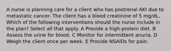 A nurse is planning care for a client who has postrenal AKI due to metastatic cancer. The client has a blood creatinine of 5 mg/dL. Which of the following interventions should the nurse include in the plan? Select all that apply. A Provide a high-protein diet. B Assess the urine for blood. C Monitor for intermittent anuria. D Weigh the client once per week. E Provide NSAIDs for pain.