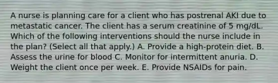 A nurse is planning care for a client who has postrenal AKI due to metastatic cancer. The client has a serum creatinine of 5 mg/dL. Which of the following interventions should the nurse include in the plan? (Select all that apply.) A. Provide a high-protein diet. B. Assess the urine for blood C. Monitor for intermittent anuria. D. Weight the client once per week. E. Provide NSAIDs for pain.