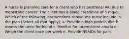 A nurse is planning care for a client who has postrenal AKI due to metastatic cancer. The client has a blood creatinine of 5 mg/dL. Which of the following interventions should the nurse include in the plan (Select all that apply). a. Provide a high protein diet b. Assess the urine for blood c. Monitor for intermittent anuria d. Weigh the client once per week e. Provide NSAIDs for pain