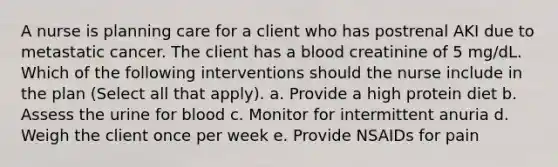 A nurse is planning care for a client who has postrenal AKI due to metastatic cancer. The client has a blood creatinine of 5 mg/dL. Which of the following interventions should the nurse include in the plan (Select all that apply). a. Provide a high protein diet b. Assess the urine for blood c. Monitor for intermittent anuria d. Weigh the client once per week e. Provide NSAIDs for pain