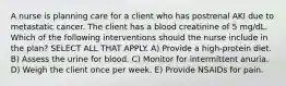 A nurse is planning care for a client who has postrenal AKI due to metastatic cancer. The client has a blood creatinine of 5 mg/dL. Which of the following interventions should the nurse include in the plan? SELECT ALL THAT APPLY. A) Provide a high-protein diet. B) Assess the urine for blood. C) Monitor for intermittent anuria. D) Weigh the client once per week. E) Provide NSAIDs for pain.