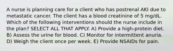 A nurse is planning care for a client who has postrenal AKI due to metastatic cancer. The client has a blood creatinine of 5 mg/dL. Which of the following interventions should the nurse include in the plan? SELECT ALL THAT APPLY. A) Provide a high-protein diet. B) Assess the urine for blood. C) Monitor for intermittent anuria. D) Weigh the client once per week. E) Provide NSAIDs for pain.