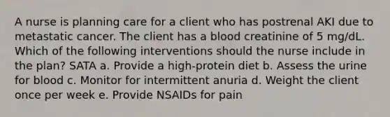 A nurse is planning care for a client who has postrenal AKI due to metastatic cancer. The client has a blood creatinine of 5 mg/dL. Which of the following interventions should the nurse include in the plan? SATA a. Provide a high-protein diet b. Assess the urine for blood c. Monitor for intermittent anuria d. Weight the client once per week e. Provide NSAIDs for pain