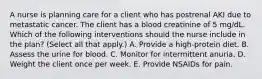 A nurse is planning care for a client who has postrenal AKI due to metastatic cancer. The client has a blood creatinine of 5 mg/dL. Which of the following interventions should the nurse include in the plan? (Select all that apply.) A. Provide a high-protein diet. B. Assess the urine for blood. C. Monitor for intermittent anuria. D. Weight the client once per week. E. Provide NSAIDs for pain.