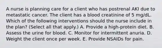 A nurse is planning care for a client who has postrenal AKI due to metastatic cancer. The client has a blood creatinine of 5 mg/dL. Which of the following interventions should the nurse include in the plan? (Select all that apply.) A. Provide a high-protein diet. B. Assess the urine for blood. C. Monitor for intermittent anuria. D. Weight the client once per week. E. Provide NSAIDs for pain.