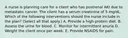 A nurse is planning care for a client who has postrenal AKI due to metastatic cancer. The client has a serum creatinine of 5 mg/dL. Which of the following interventions should the nurse include in the plan? (Select all that apply.) A. Provide a high-protein diet. B. Assess the urine for blood. C. Monitor for intermittent anuria D. Weight the client once per week. E. Provide NSAIDS for pain.